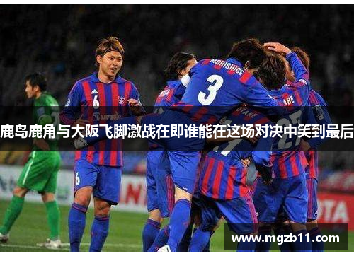 鹿岛鹿角与大阪飞脚激战在即谁能在这场对决中笑到最后