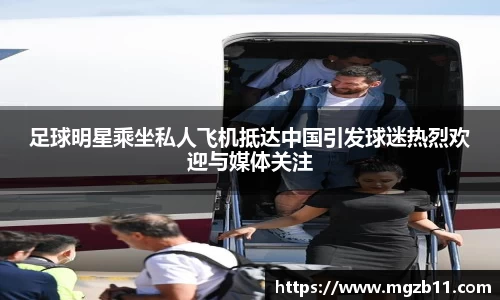 足球明星乘坐私人飞机抵达中国引发球迷热烈欢迎与媒体关注